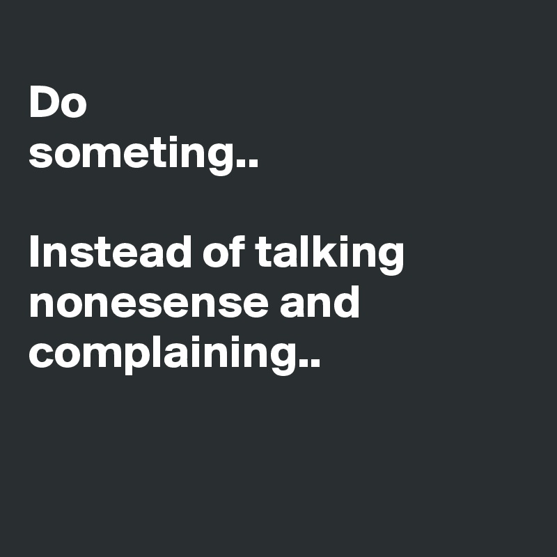 
Do 
someting..

Instead of talking nonesense and complaining..


