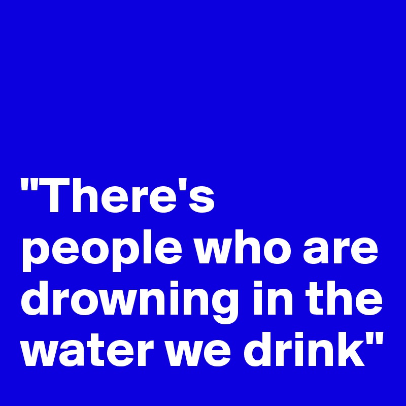 


"There's people who are drowning in the water we drink"