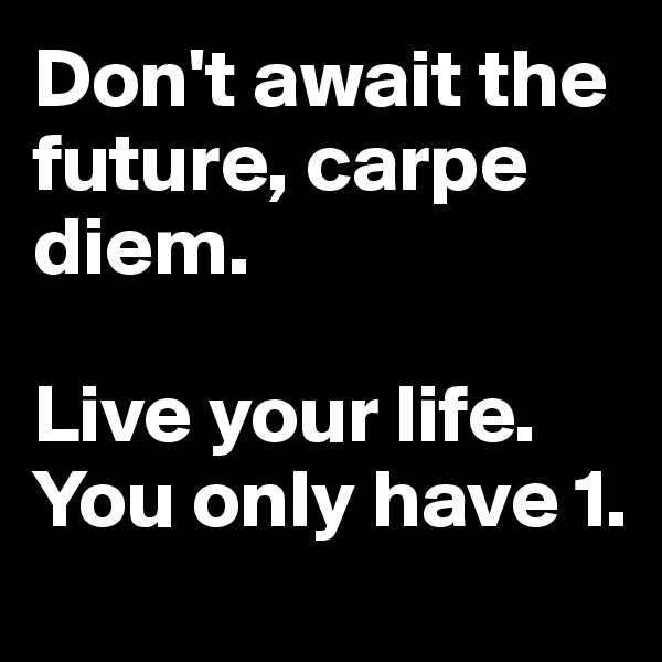 Don't await the future, carpe diem.

Live your life.
You only have 1.