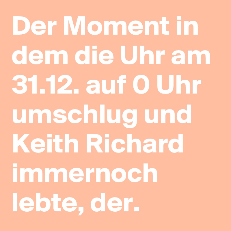 Der Moment in dem die Uhr am 31.12. auf 0 Uhr umschlug und Keith Richard immernoch lebte, der.