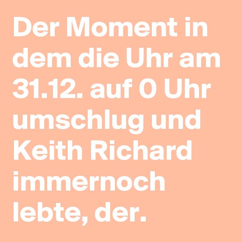 Der Moment in dem die Uhr am 31.12. auf 0 Uhr umschlug und Keith Richard immernoch lebte, der.