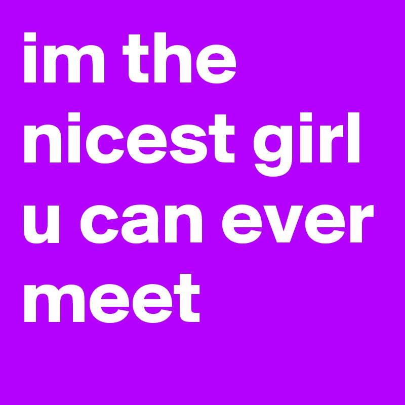 im the nicest girl u can ever meet