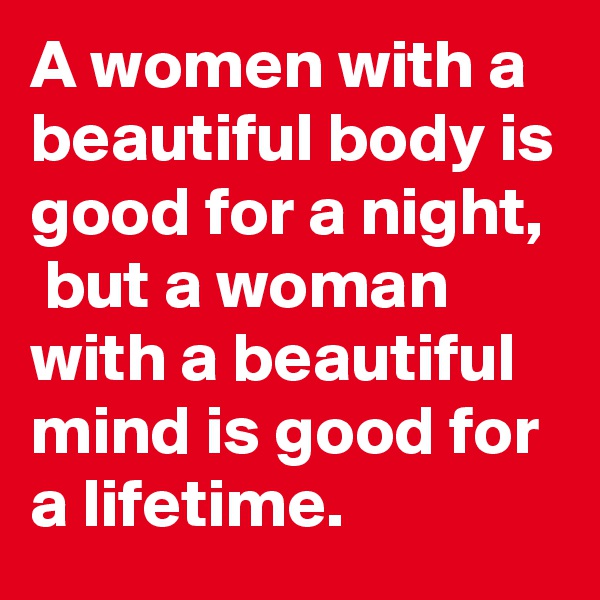 A women with a beautiful body is good for a night,  but a woman with a beautiful mind is good for a lifetime.