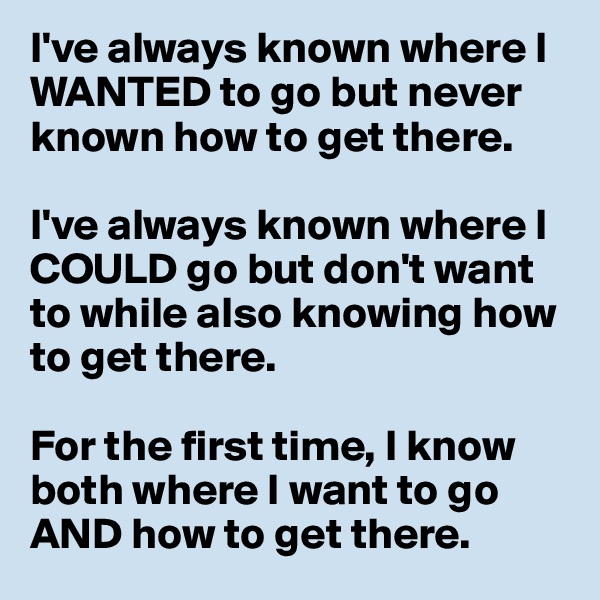 I've always known where I WANTED to go but never known how to get there. 

I've always known where I COULD go but don't want to while also knowing how to get there. 

For the first time, I know both where I want to go AND how to get there. 