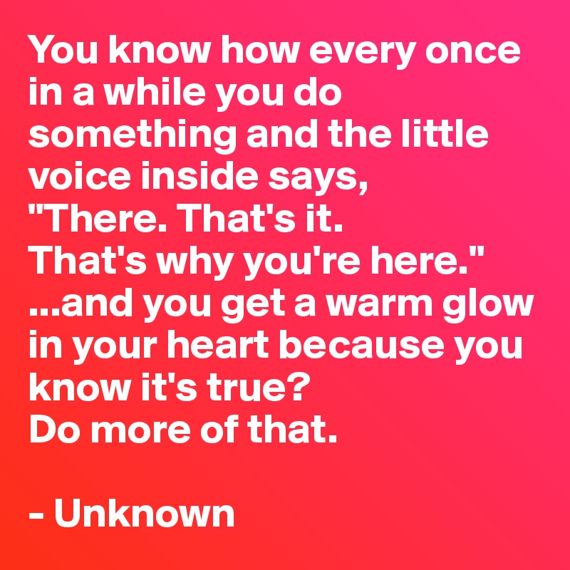 You know how every once in a while you do something and the little voice inside says,
"There. That's it.
That's why you're here."
...and you get a warm glow in your heart because you know it's true?
Do more of that. 

- Unknown