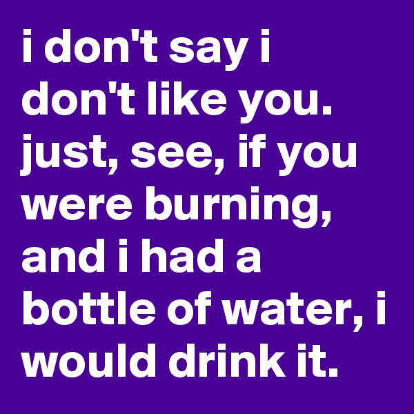 i don't say i don't like you. just, see, if you were burning, and i had a bottle of water, i would drink it. 