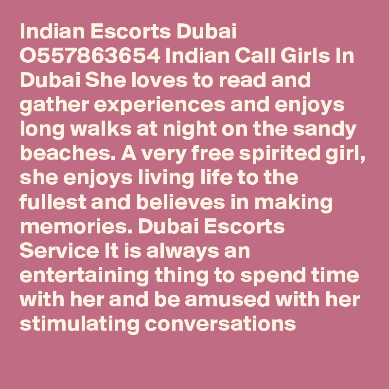 Indian Escorts Dubai O557863654 Indian Call Girls In Dubai She loves to read and gather experiences and enjoys long walks at night on the sandy beaches. A very free spirited girl, she enjoys living life to the fullest and believes in making memories. Dubai Escorts Service It is always an entertaining thing to spend time with her and be amused with her stimulating conversations