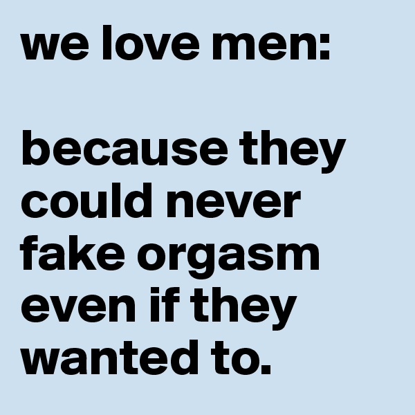 we love men: 
                   because they could never fake orgasm even if they wanted to.