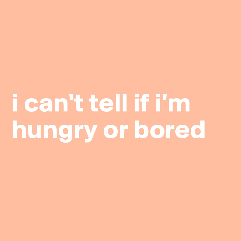 


i can't tell if i'm hungry or bored


