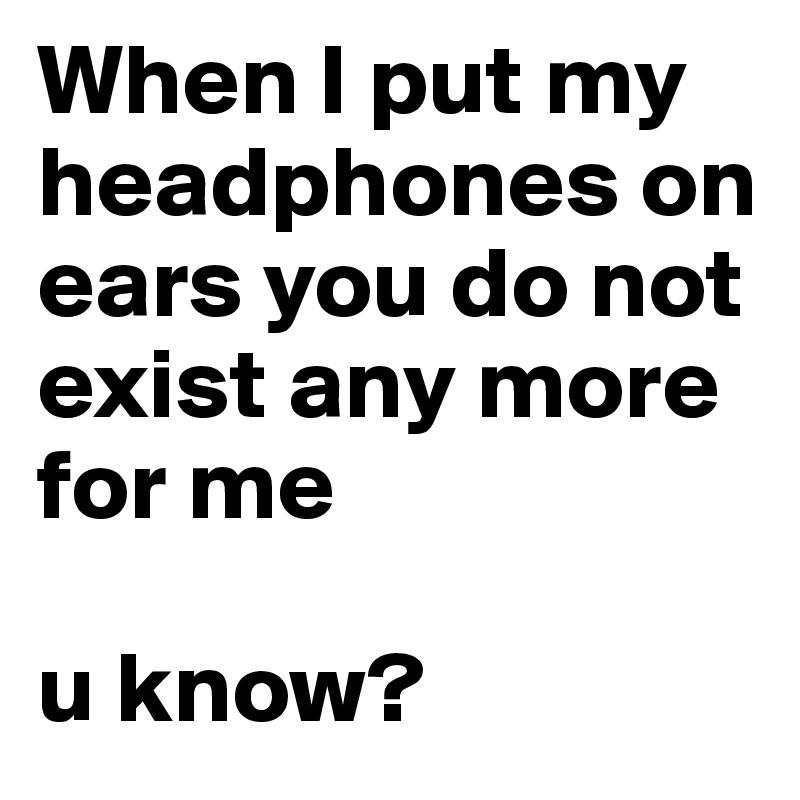 When I put my headphones on ears you do not exist any more for me

u know? 