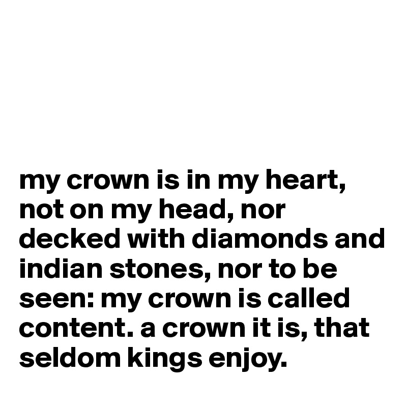 




my crown is in my heart, not on my head, nor decked with diamonds and indian stones, nor to be seen: my crown is called content. a crown it is, that seldom kings enjoy.