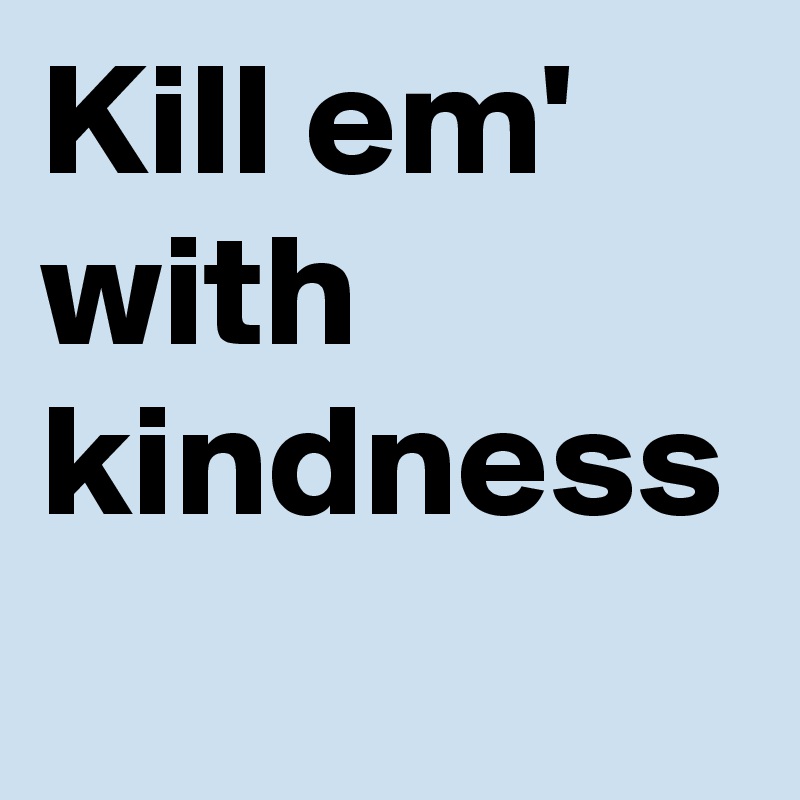 Kill em' with kindness