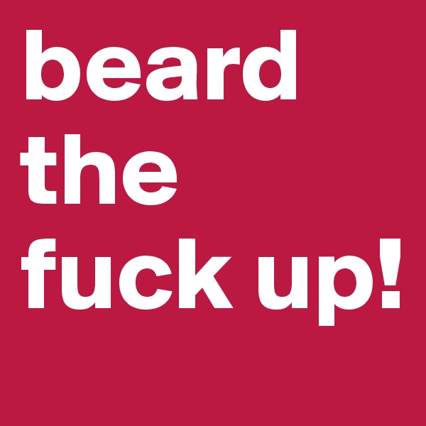 beard the fuck up!