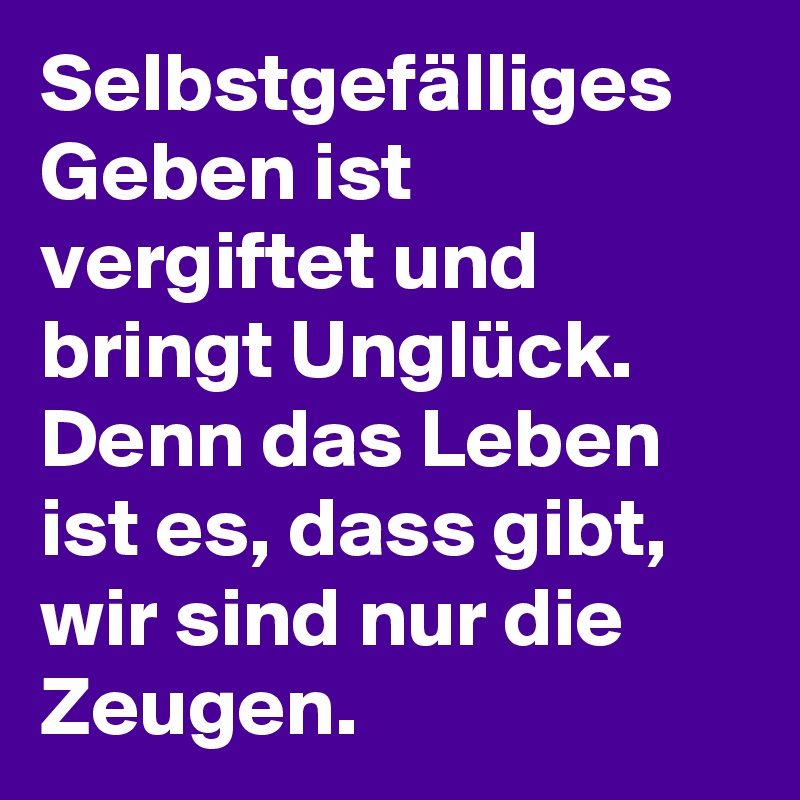 Selbstgefälliges Geben ist vergiftet und bringt Unglück. 
Denn das Leben ist es, dass gibt, wir sind nur die Zeugen. 