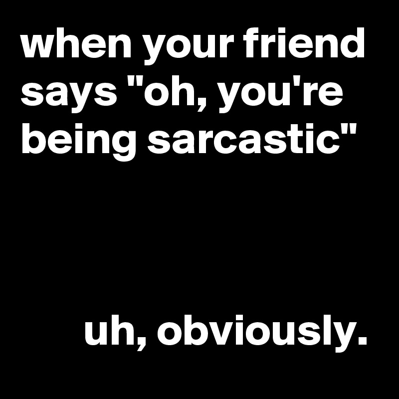 when your friend says "oh, you're being sarcastic"



       uh, obviously.
