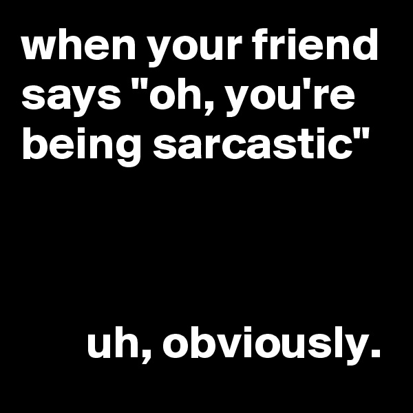 when your friend says "oh, you're being sarcastic"



       uh, obviously.