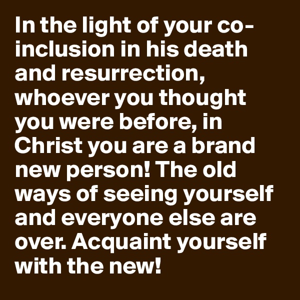 In the light of your co-inclusion in his death and resurrection, whoever you thought you were before, in Christ you are a brand new person! The old ways of seeing yourself and everyone else are over. Acquaint yourself with the new!