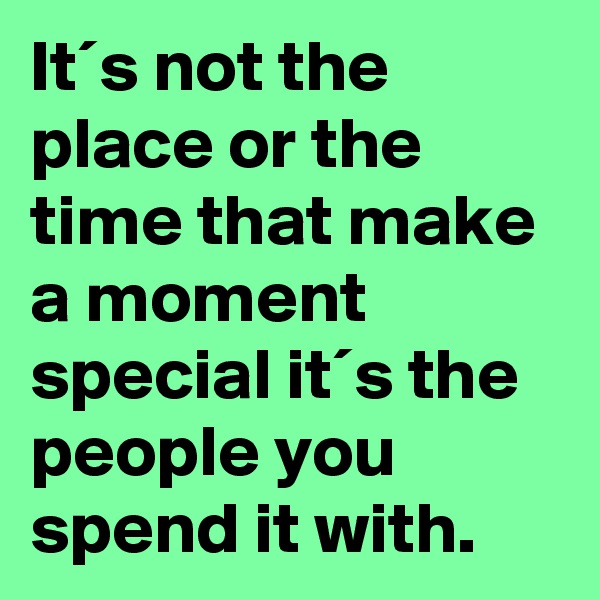 It´s not the place or the time that make a moment special it´s the people you spend it with. 