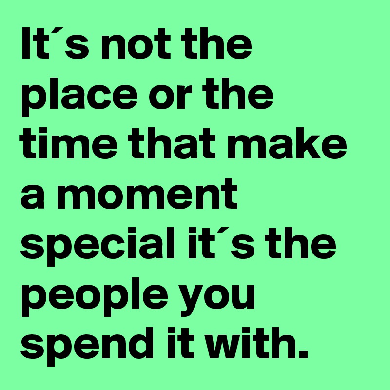 It´s not the place or the time that make a moment special it´s the people you spend it with. 