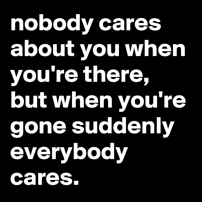 nobody cares about you when you're there, but when you're gone suddenly everybody cares.
