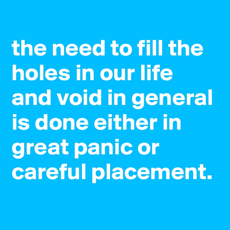
the need to fill the holes in our life and void in general is done either in great panic or careful placement.
