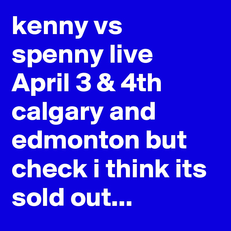 kenny vs spenny live April 3 & 4th calgary and edmonton but check i think its sold out...