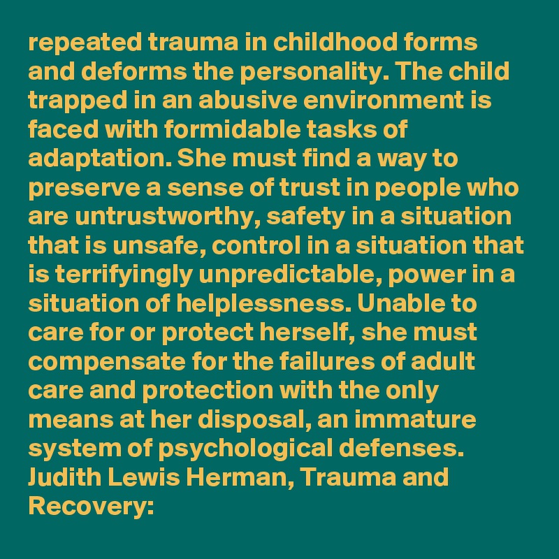 repeated trauma in childhood forms and deforms the personality. The child trapped in an abusive environment is faced with formidable tasks of adaptation. She must find a way to preserve a sense of trust in people who are untrustworthy, safety in a situation that is unsafe, control in a situation that is terrifyingly unpredictable, power in a situation of helplessness. Unable to care for or protect herself, she must compensate for the failures of adult care and protection with the only means at her disposal, an immature system of psychological defenses.
Judith Lewis Herman, Trauma and Recovery: