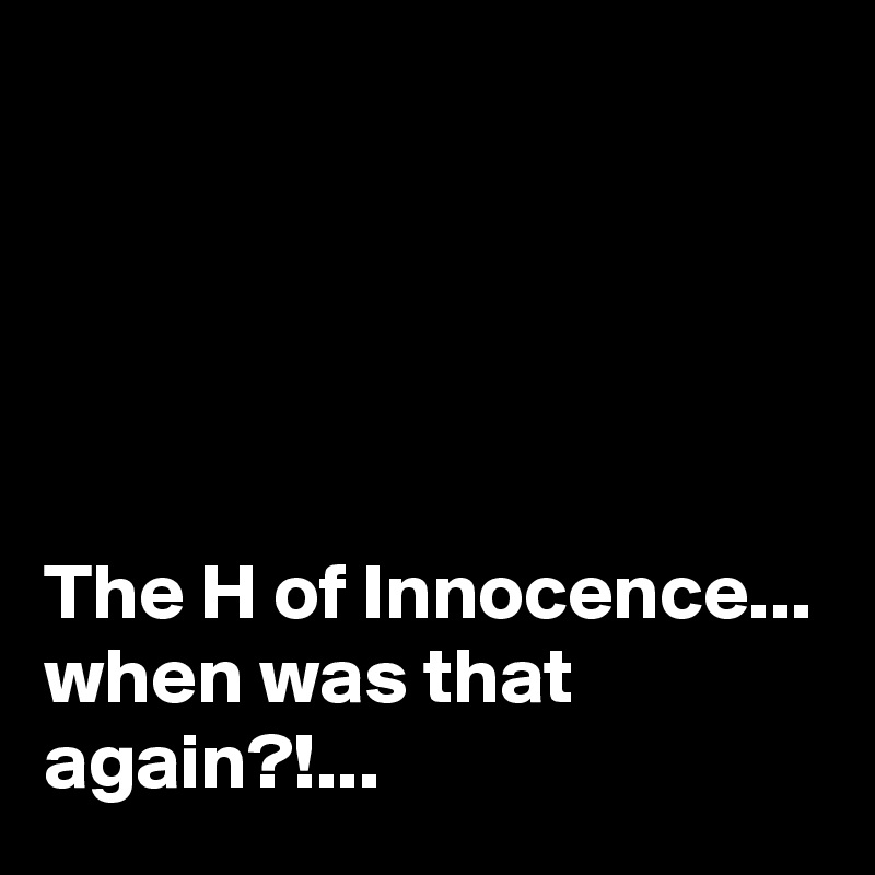 





The H of Innocence...
when was that again?!...