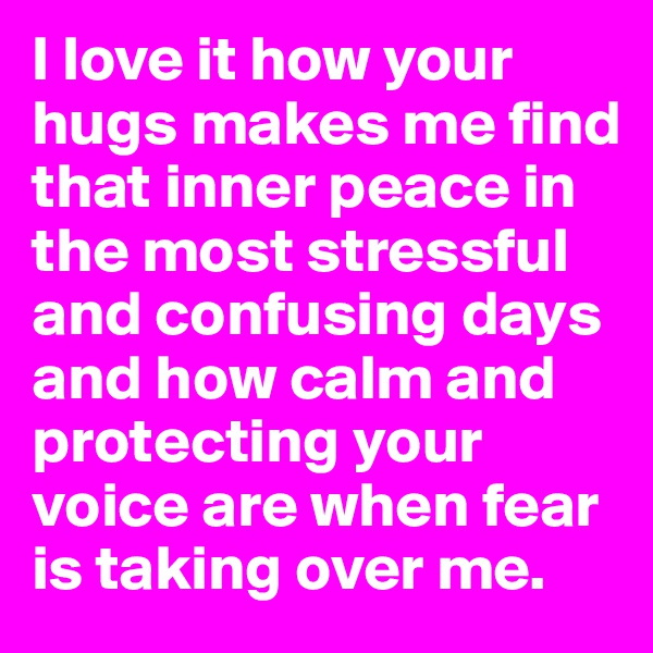 I love it how your hugs makes me find that inner peace in the most stressful and confusing days and how calm and protecting your voice are when fear is taking over me.