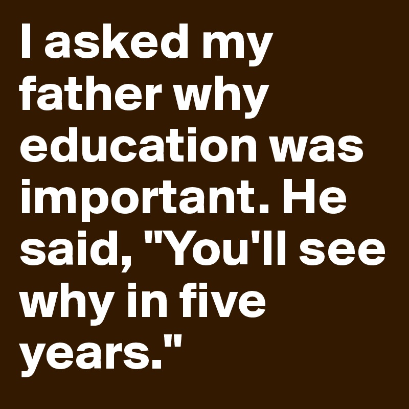 I asked my father why education was important. He said, "You'll see why in five years."