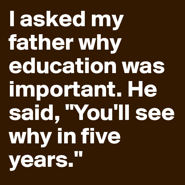 I asked my father why education was important. He said, "You'll see why in five years."