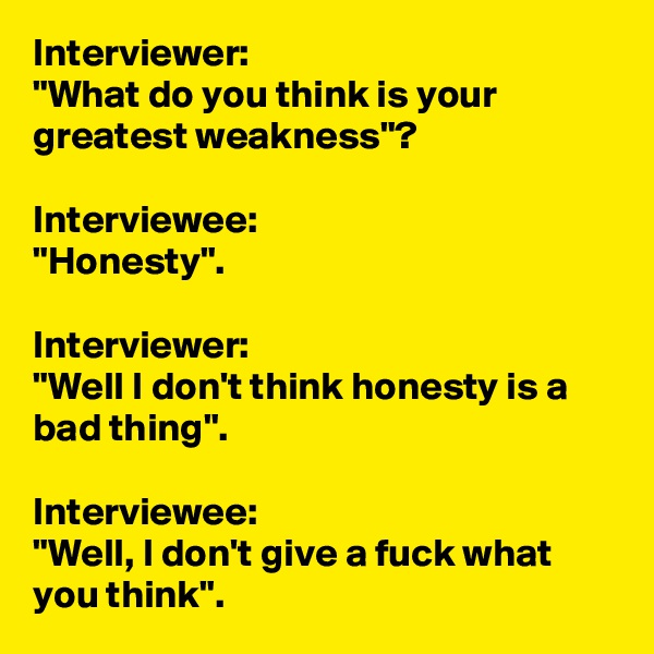 Interviewer:
"What do you think is your greatest weakness"?

Interviewee:
"Honesty".

Interviewer:
"Well I don't think honesty is a bad thing".

Interviewee:
"Well, I don't give a fuck what you think".