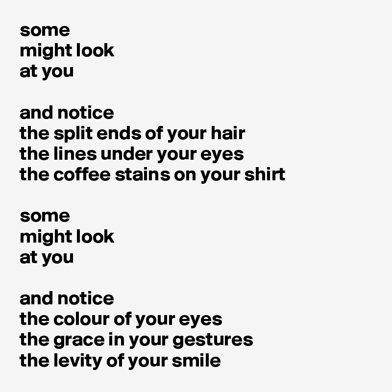 some
might look
at you

and notice
the split ends of your hair
the lines under your eyes
the coffee stains on your shirt

some
might look
at you

and notice
the colour of your eyes
the grace in your gestures
the levity of your smile