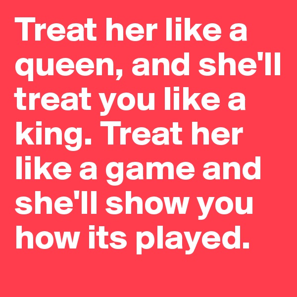 Treat her like a queen, and she'll treat you like a king. Treat her like a game and she'll show you how its played.