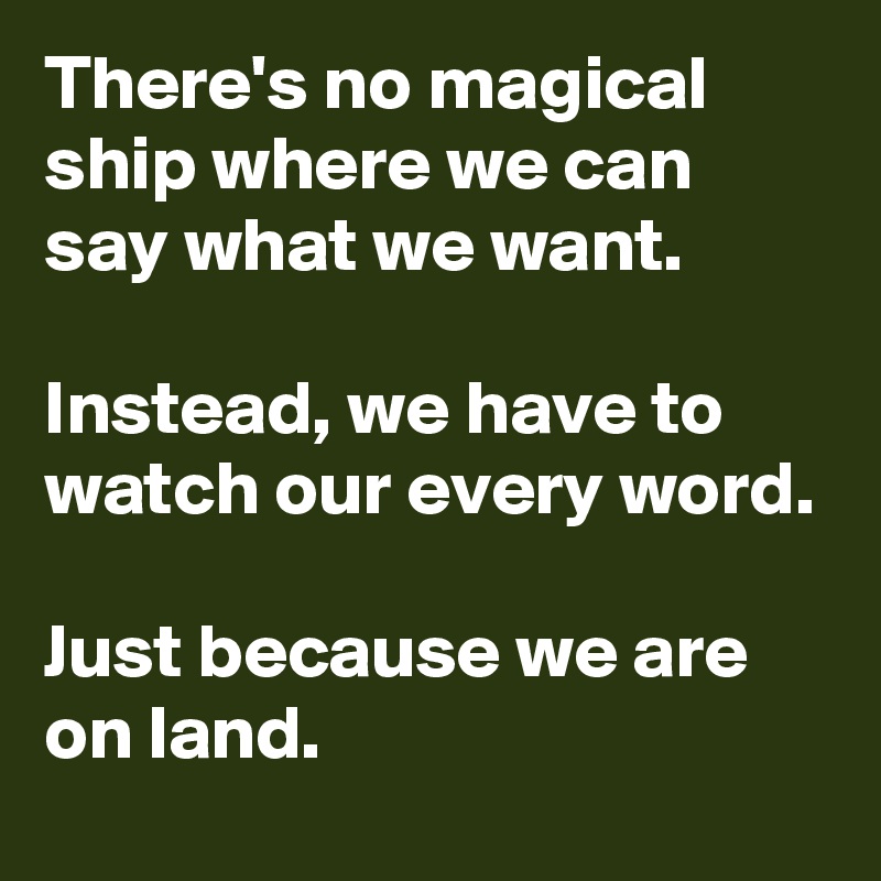 There's no magical ship where we can say what we want.

Instead, we have to watch our every word.

Just because we are on land.