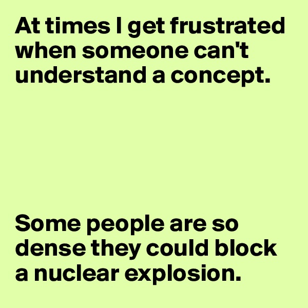 At times I get frustrated when someone can't understand a concept.





Some people are so dense they could block a nuclear explosion.