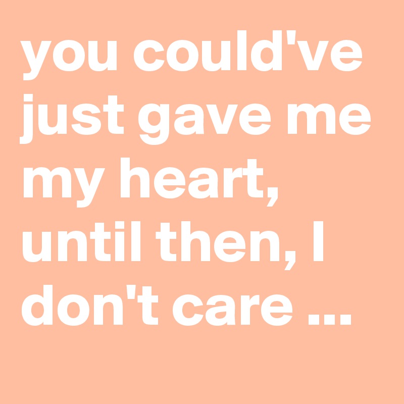 you could've just gave me my heart, until then, I don't care ...