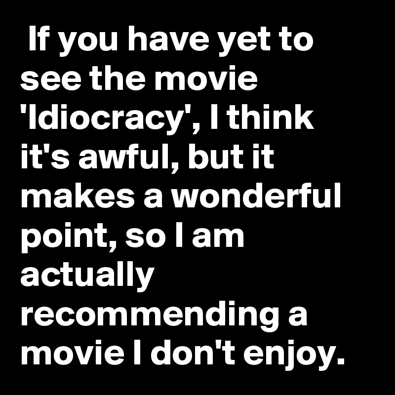  If you have yet to see the movie 'Idiocracy', I think it's awful, but it makes a wonderful point, so I am actually recommending a movie I don't enjoy.