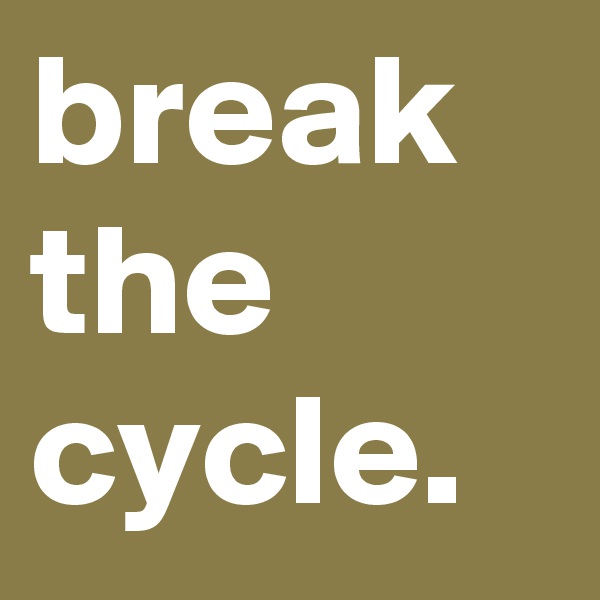 break the cycle.