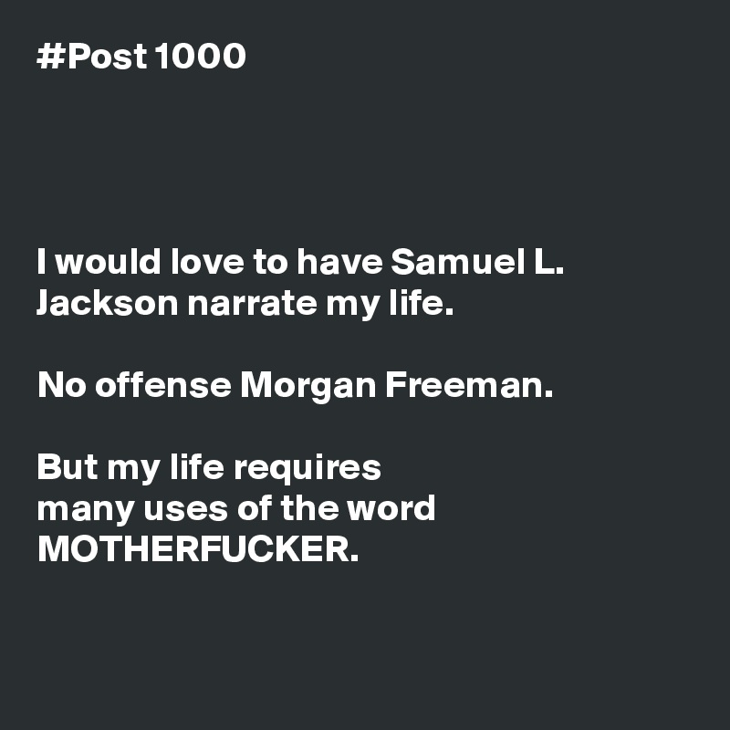 #Post 1000




I would love to have Samuel L. Jackson narrate my life.

No offense Morgan Freeman.

But my life requires
many uses of the word MOTHERFUCKER.


