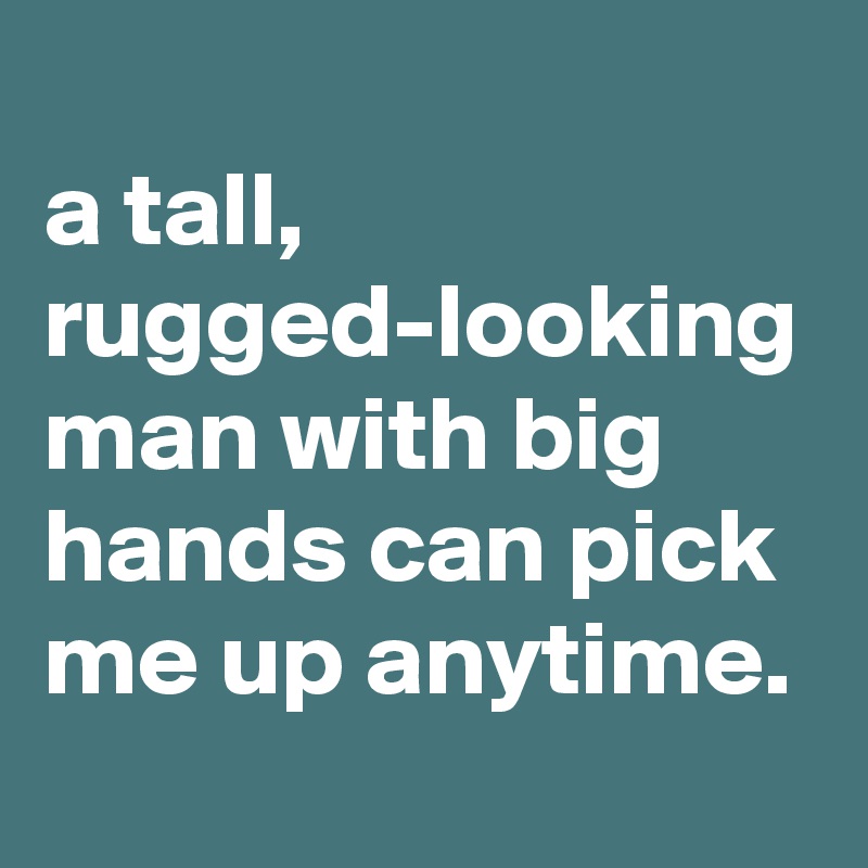 
a tall, rugged-looking man with big hands can pick me up anytime.