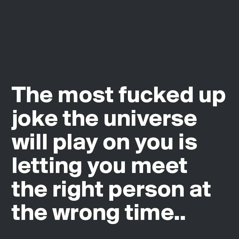 


The most fucked up joke the universe will play on you is letting you meet the right person at the wrong time..