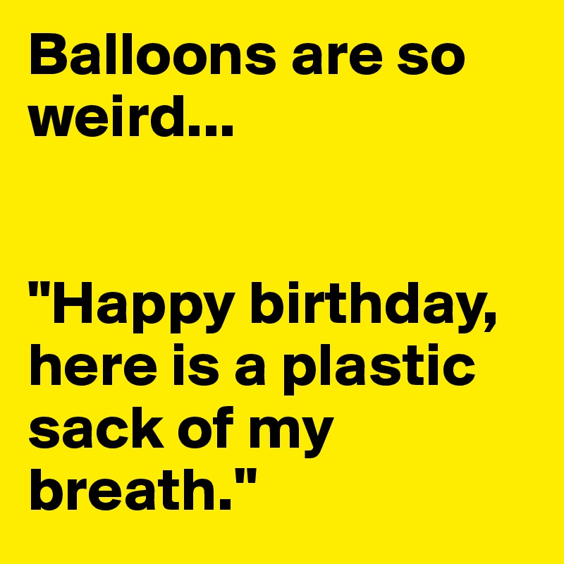 Balloons are so weird... 


"Happy birthday, here is a plastic sack of my breath."