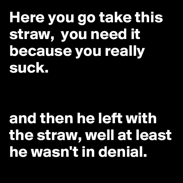 Here you go take this straw,  you need it because you really suck. 


and then he left with the straw, well at least he wasn't in denial.   