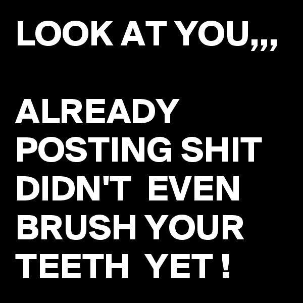 LOOK AT YOU,,,

ALREADY POSTING SHIT DIDN'T  EVEN BRUSH YOUR TEETH  YET !