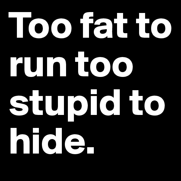Too fat to run too stupid to hide.