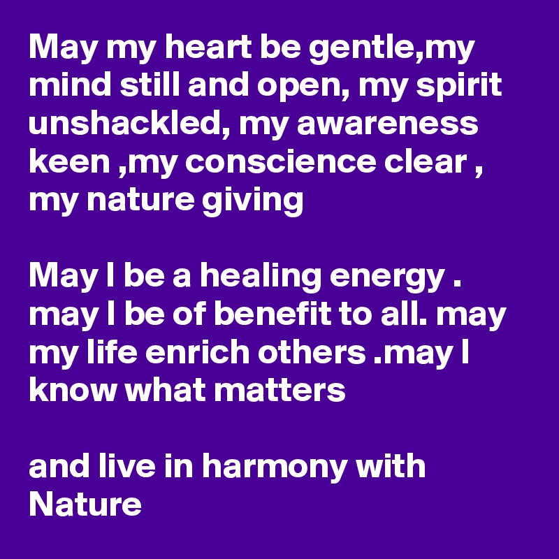 May my heart be gentle,my mind still and open, my spirit unshackled, my awareness keen ,my conscience clear , my nature giving

May I be a healing energy . may I be of benefit to all. may my life enrich others .may I know what matters

and live in harmony with Nature