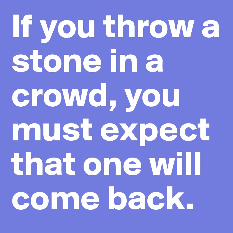 If you throw a stone in a crowd, you must expect that one will come back.