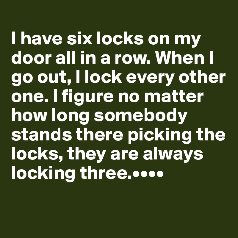 
I have six locks on my door all in a row. When I go out, I lock every other one. I figure no matter how long somebody stands there picking the locks, they are always locking three.••••

