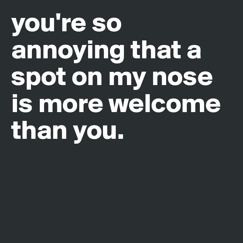 you're so annoying that a spot on my nose is more welcome 
than you.


